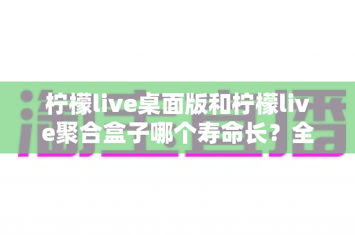 柠檬live桌面版和柠檬live聚合盒子哪个寿命长？全面解析使用寿命差异与保养延长技巧