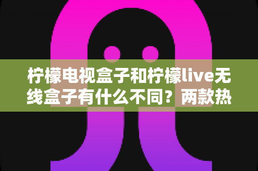 柠檬电视盒子和柠檬live无线盒子有什么不同？两款热门盒子的全面对比与选购指南