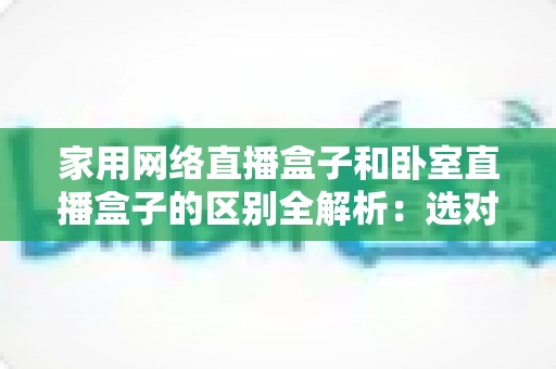 家用网络直播盒子和卧室直播盒子的区别全解析：选对设备，让直播事半功倍