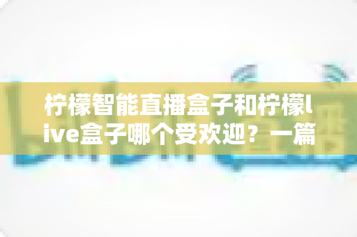 柠檬智能直播盒子和柠檬live盒子哪个受欢迎？一篇深度对比评测帮你选对不选贵