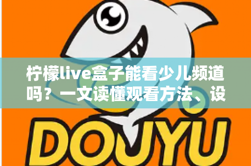 柠檬live盒子能看少儿频道吗？一文读懂观看方法、设置技巧与家长必知事项