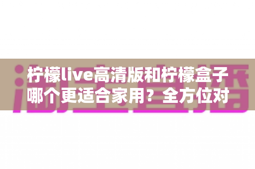 柠檬live高清版和柠檬盒子哪个更适合家用?全方位对比评测帮你做出正确选择 柠檬live高清版和柠檬盒子哪个更适合家用?全方位对比评测帮你做出正确选择