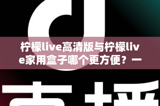 柠檬live高清版与柠檬live家用盒子哪个更方便？一站式深度对比与选购指南