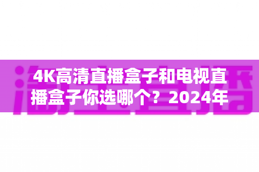 4K高清直播盒子和电视直播盒子你选哪个?2024年最全选购指南与深度对比解析 4K高清直播盒子和电视直播盒子你选哪个?2024年最全选购指南与深度对比解析