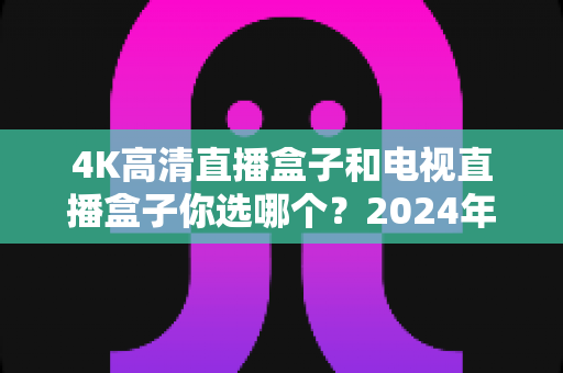 4K高清直播盒子和电视直播盒子你选哪个？2024年最全选购指南与深度对比解析