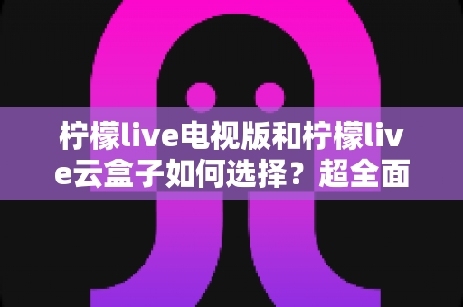 柠檬live电视版和柠檬live云盒子如何选择?超全面选购对比指南:优缺点、适合人群与避坑技巧一次讲清 柠檬live电视版和柠檬live云盒子如何选择?超全面选购对比指南:优缺点、适合人群与避坑技巧一次讲清