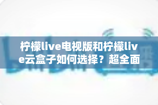 柠檬live电视版和柠檬live云盒子如何选择?超全面选购对比指南:优缺点、适合人群与避坑技巧一次讲清 柠檬live电视版和柠檬live云盒子如何选择?超全面选购对比指南:优缺点、适合人群与避坑技巧一次讲清