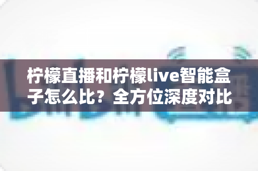 柠檬直播和柠檬live智能盒子怎么比？全方位深度对比帮你选对不踩坑