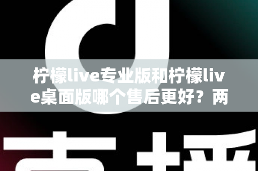 柠檬live专业版和柠檬live桌面版哪个售后更好?两大版本售后服务全方位深度对比与选购指南 柠檬live专业版和柠檬live桌面版哪个售后更好?两大版本售后服务全方位深度对比与选购指南