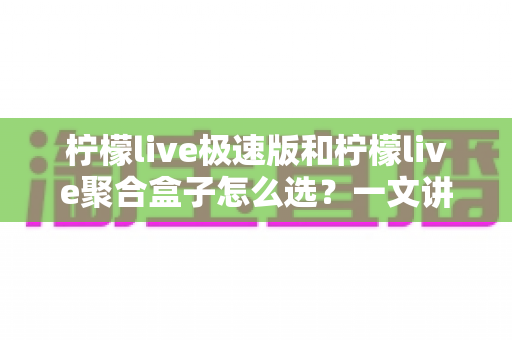 柠檬live极速版和柠檬live聚合盒子怎么选？一文讲透功能差异、适用人群与性价比的深度选购指南