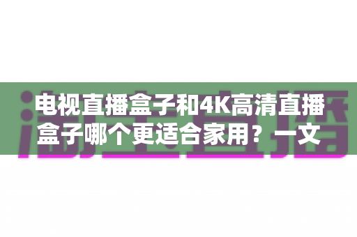 电视直播盒子和4K高清直播盒子哪个更适合家用？一文看懂选购要点与真实体验差异