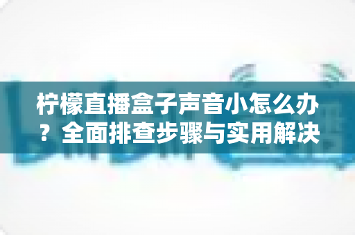 柠檬直播盒子声音小怎么办？全面排查步骤与实用解决技巧一网打尽