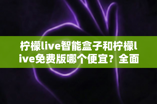 柠檬live智能盒子和柠檬live免费版哪个便宜？全面价格对比与选购指南帮你省钱