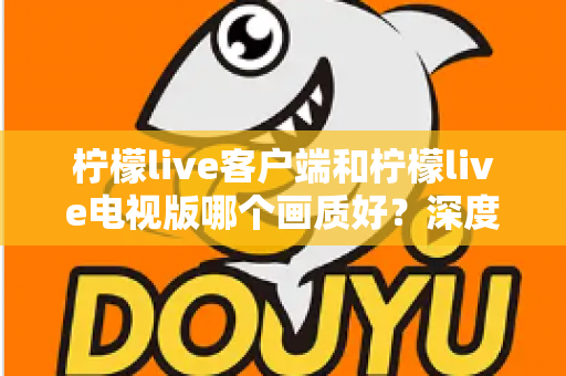 柠檬live客户端和柠檬live电视版哪个画质好?深度解析两大版本的真实观看体验与选择指南 柠檬live客户端和柠檬live电视版哪个画质好?深度解析两大版本的真实观看体验与选择指南