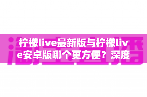 柠檬live最新版与柠檬live安卓版哪个更方便？深度对比解析帮你选出最适合的版本