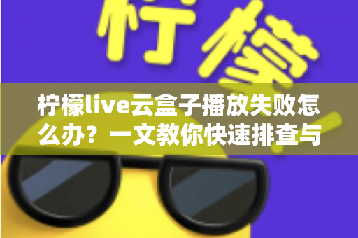 柠檬live云盒子播放失败怎么办？一文教你快速排查与修复播放故障的实用指南