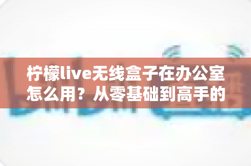 柠檬live无线盒子在办公室怎么用？从零基础到高手的完整操作指南与实用技巧分享