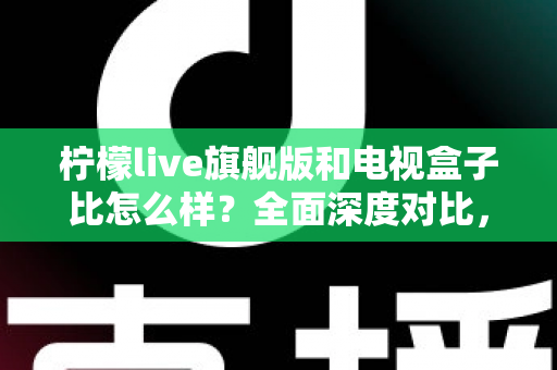 柠檬live旗舰版和电视盒子比怎么样？全面深度对比，帮你选对家庭观影方案