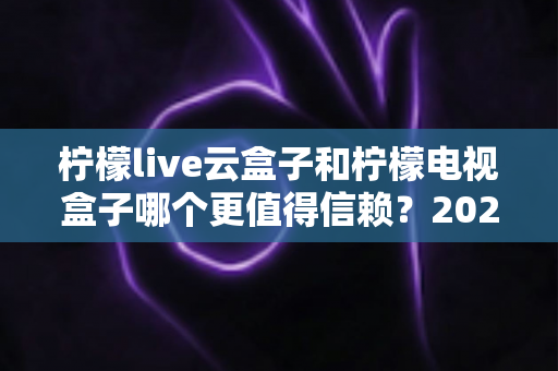 柠檬live云盒子和柠檬电视盒子哪个更值得信赖?2025年深度选购指南帮你避坑 柠檬live云盒子和柠檬电视盒子哪个更值得信赖?2025年深度选购指南帮你避坑