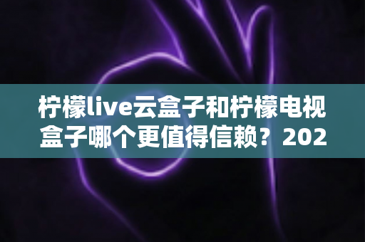 柠檬live云盒子和柠檬电视盒子哪个更值得信赖?2025年深度选购指南帮你避坑 柠檬live云盒子和柠檬电视盒子哪个更值得信赖?2025年深度选购指南帮你避坑