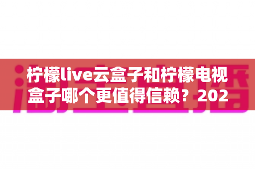 柠檬live云盒子和柠檬电视盒子哪个更值得信赖?2025年深度选购指南帮你避坑 柠檬live云盒子和柠檬电视盒子哪个更值得信赖?2025年深度选购指南帮你避坑