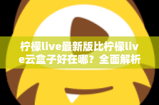 柠檬live最新版比柠檬live云盒子好在哪？全面解析升级优势与选择指南
