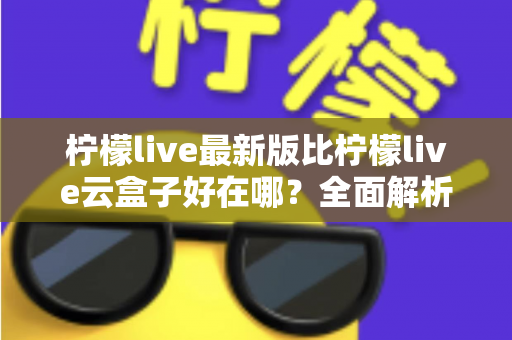 柠檬live最新版比柠檬live云盒子好在哪？全面解析升级优势与选择指南