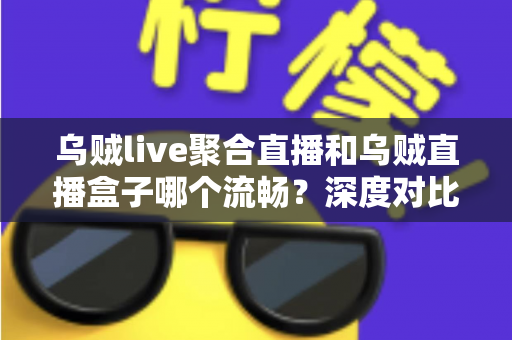 乌贼live聚合直播和乌贼直播盒子哪个流畅？深度对比解析助你选出最佳观影体验