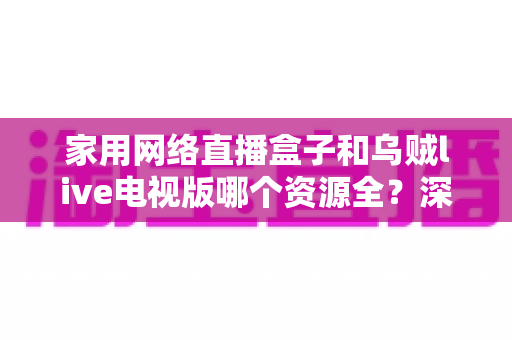 家用网络直播盒子和乌贼live电视版哪个资源全？深度对比解析，帮你选出资源最全的家庭观影方案