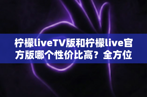 柠檬liveTV版和柠檬live官方版哪个性价比高？全方位深度对比帮你做出最优选择