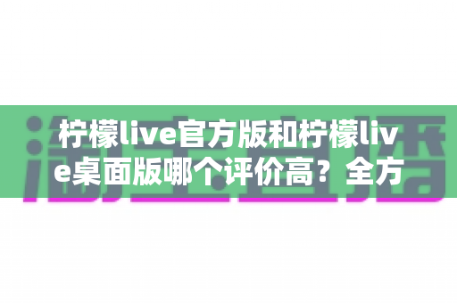 柠檬live官方版和柠檬live桌面版哪个评价高？全方位深度对比解析，帮你找到最适合的直播体验