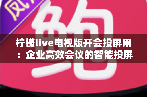柠檬live电视版开会投屏用:企业高效会议的智能投屏全攻略 柠檬live电视版开会投屏用:企业高效会议的智能投屏全攻略