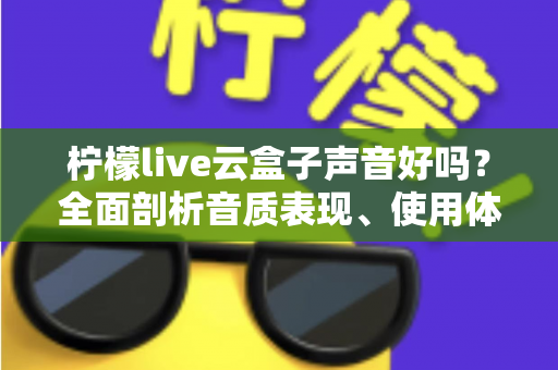 柠檬live云盒子声音好吗？全面剖析音质表现、使用体验与优化技巧的实用指南