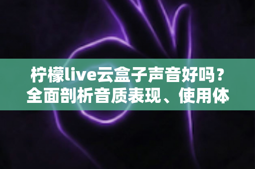 柠檬live云盒子声音好吗？全面剖析音质表现、使用体验与优化技巧的实用指南