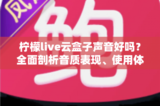 柠檬live云盒子声音好吗？全面剖析音质表现、使用体验与优化技巧的实用指南