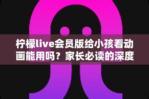 柠檬live会员版给小孩看动画能用吗？家长必读的深度解析与安全指南