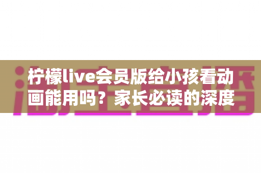 柠檬live会员版给小孩看动画能用吗？家长必读的深度解析与安全指南