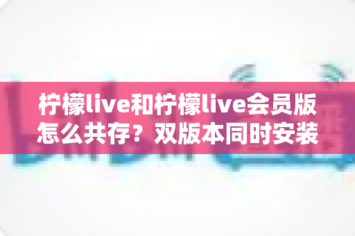 柠檬live和柠檬live会员版怎么共存？双版本同时安装与使用的完整实用指南