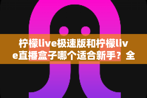 柠檬live极速版和柠檬live直播盒子哪个适合新手?全面对比解析与选型指南 柠檬live极速版和柠檬live直播盒子哪个适合新手?全面对比解析与选型指南