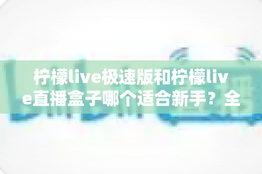 柠檬live极速版和柠檬live直播盒子哪个适合新手?全面对比解析与选型指南 柠檬live极速版和柠檬live直播盒子哪个适合新手?全面对比解析与选型指南