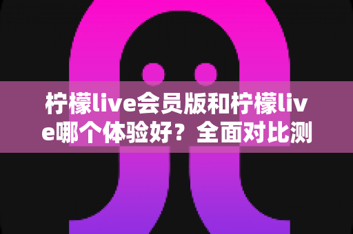 柠檬live会员版和柠檬live哪个体验好?全面对比测评助你轻松选对版本 柠檬live会员版和柠檬live哪个体验好?全面对比测评助你轻松选对版本