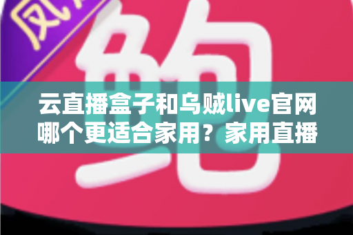 云直播盒子和乌贼live官网哪个更适合家用?家用直播方案优劣势全面对比与选购指南 云直播盒子和乌贼live官网哪个更适合家用?家用直播方案优劣势全面对比与选购指南