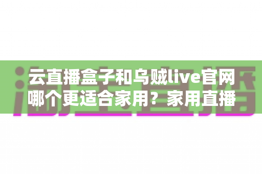 云直播盒子和乌贼live官网哪个更适合家用？家用直播方案优劣势全面对比与选购指南