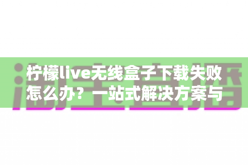 柠檬live无线盒子下载失败怎么办?一站式解决方案与实用指南 柠檬live无线盒子下载失败怎么办?一站式解决方案与实用指南
