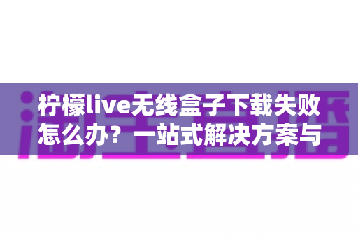 柠檬live无线盒子下载失败怎么办?一站式解决方案与实用指南 柠檬live无线盒子下载失败怎么办?一站式解决方案与实用指南