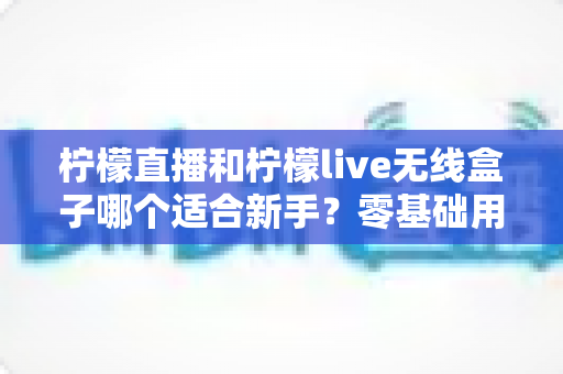 柠檬直播和柠檬live无线盒子哪个适合新手?零基础用户的选购与上手完全指南 柠檬直播和柠檬live无线盒子哪个适合新手?零基础用户的选购与上手完全指南