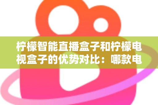 柠檬智能直播盒子和柠檬电视盒子的优势对比:哪款电视盒更值得入手?全面解析帮你选对不选贵 柠檬智能直播盒子和柠檬电视盒子的优势对比:哪款电视盒更值得入手?全面解析帮你选对不选贵