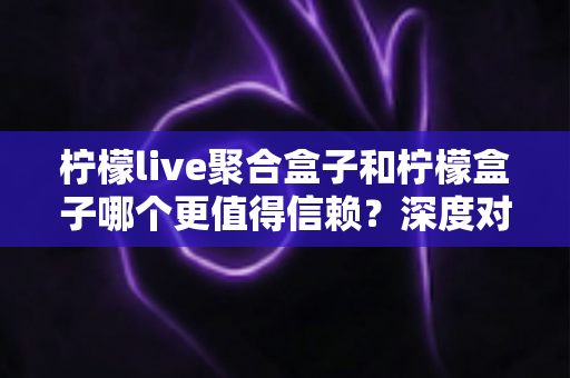 柠檬live聚合盒子和柠檬盒子哪个更值得信赖？深度对比评测与选购避坑指南全解析