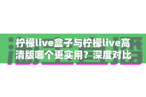柠檬live盒子与柠檬live高清版哪个更实用？深度对比全解析，帮你选出最合适的观看方案