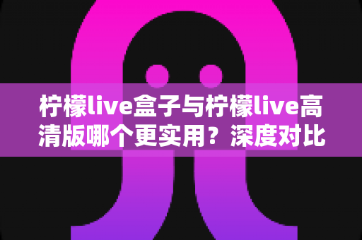 柠檬live盒子与柠檬live高清版哪个更实用？深度对比全解析，帮你选出最合适的观看方案